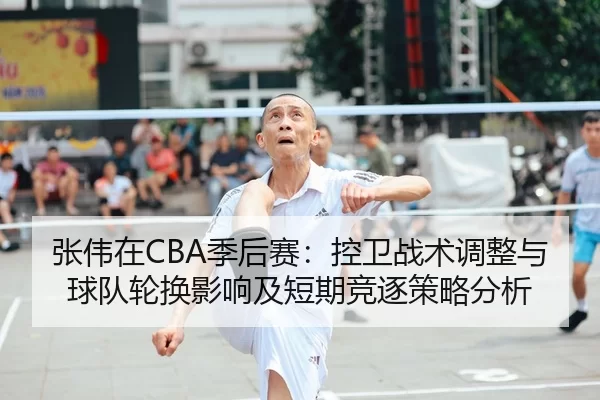 张伟在CBA季后赛：控卫战术调整与球队轮换影响及短期竞逐策略分析