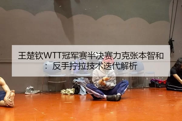 王楚钦WTT冠军赛半决赛力克张本智和：反手拧拉技术迭代解析